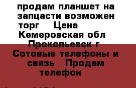 продам планшет на запцасти возможен торг! › Цена ­ 1 000 - Кемеровская обл., Прокопьевск г. Сотовые телефоны и связь » Продам телефон   